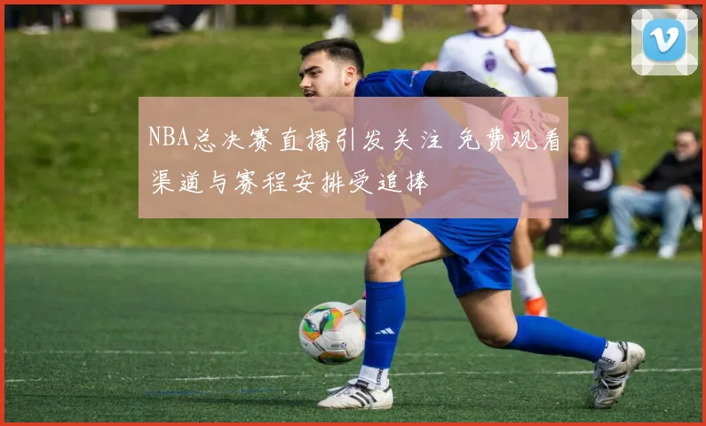 NBA总决赛直播引发关注 免费观看渠道与赛程安排受追捧