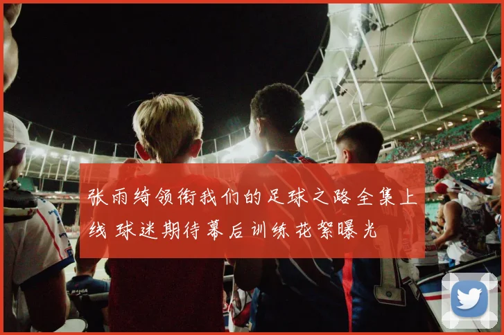 张雨绮领衔我们的足球之路全集上线 球迷期待幕后训练花絮曝光