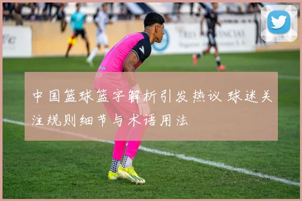中国篮球篮字解析引发热议 球迷关注规则细节与术语用法