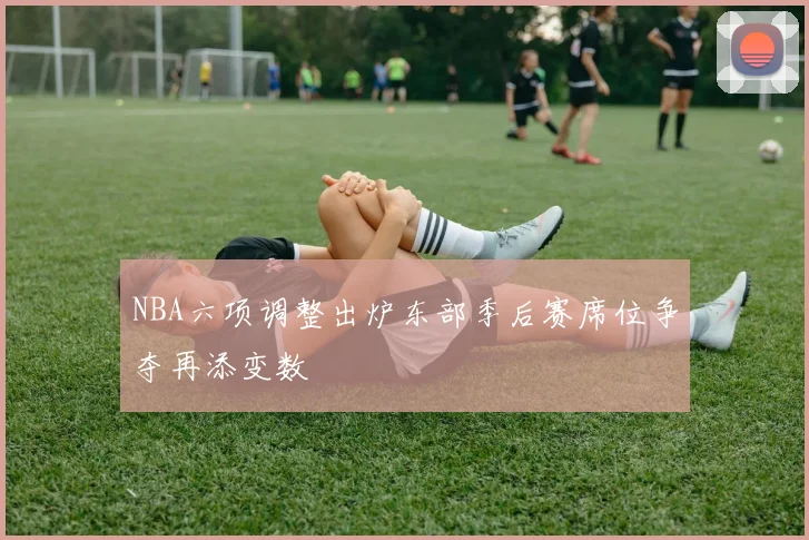 NBA六项调整出炉东部季后赛席位争夺再添变数