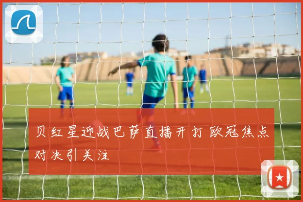 贝红星迎战巴萨直播开打 欧冠焦点对决引关注