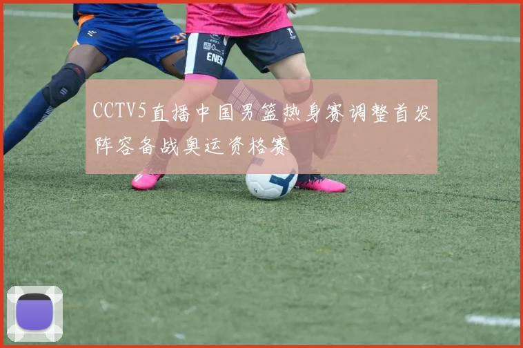 CCTV5直播中国男篮热身赛调整首发阵容备战奥运资格赛