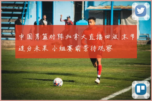 中国男篮对阵加拿大直播回放 末节追分未果 小组赛前景待观察