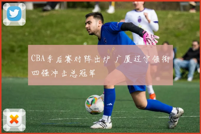 CBA季后赛对阵出炉 广厦辽宁领衔四强冲击总冠军