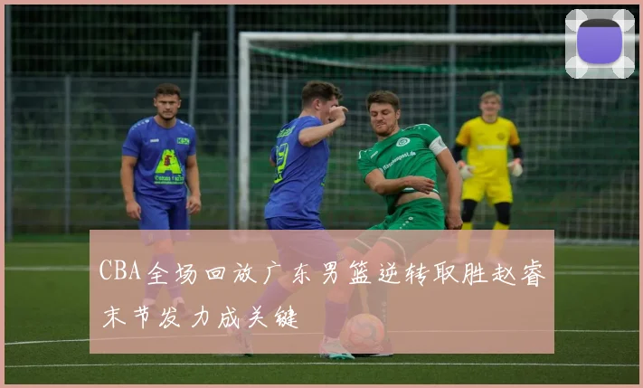 CBA全场回放广东男篮逆转取胜赵睿末节发力成关键