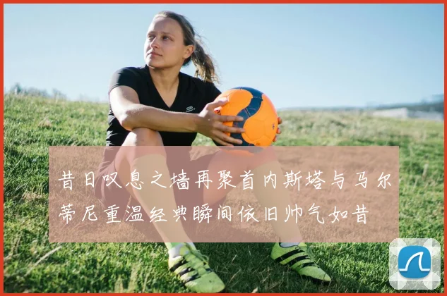 昔日叹息之墙再聚首内斯塔与马尔蒂尼重温经典瞬间依旧帅气如昔