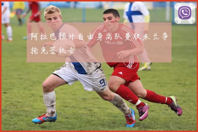阿拉巴预计自由身离队曼联米兰争抢免签机会