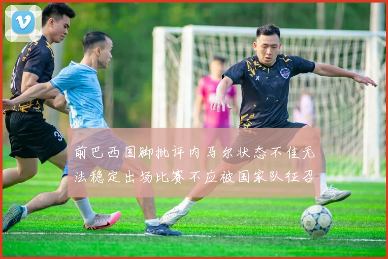 前巴西国脚批评内马尔状态不佳无法稳定出场比赛不应被国家队征召
