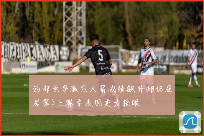 西部竞争激烈火箭战绩飙升却仍屈居第5上赛季表现更为抢眼