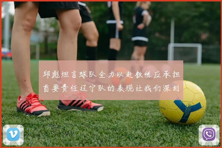 邱彪坦言球队全力以赴教练应承担首要责任辽宁队的表现让我们深刻反思