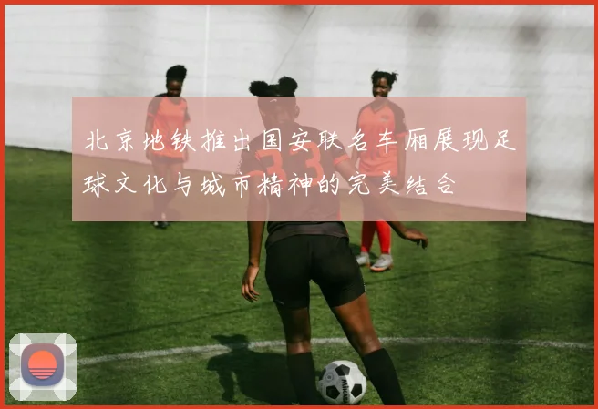 北京地铁推出国安联名车厢展现足球文化与城市精神的完美结合