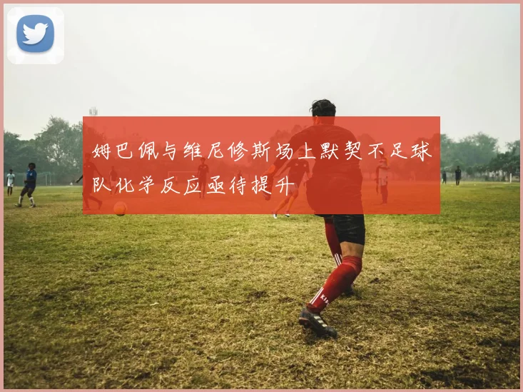 姆巴佩与维尼修斯场上默契不足球队化学反应亟待提升
