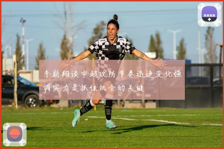 李新翔谈中超攻防节奏迅速变化强调实力是抓住机会的关键