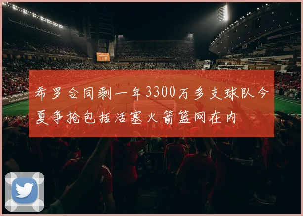 希罗合同剩一年3300万多支球队今夏争抢包括活塞火箭篮网在内