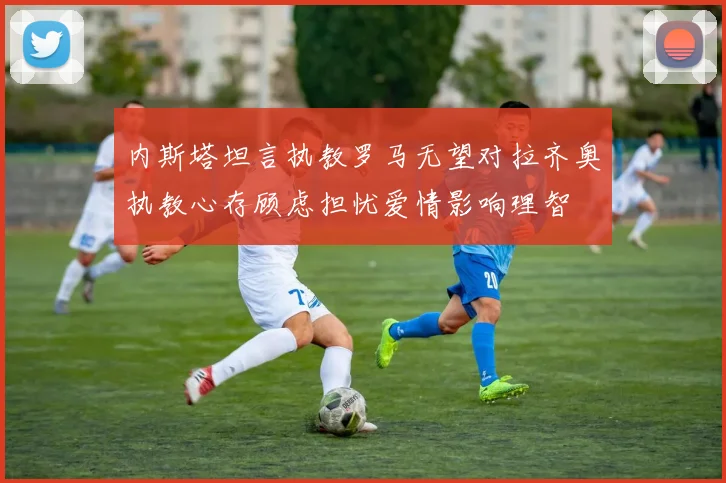 内斯塔坦言执教罗马无望对拉齐奥执教心存顾虑担忧爱情影响理智