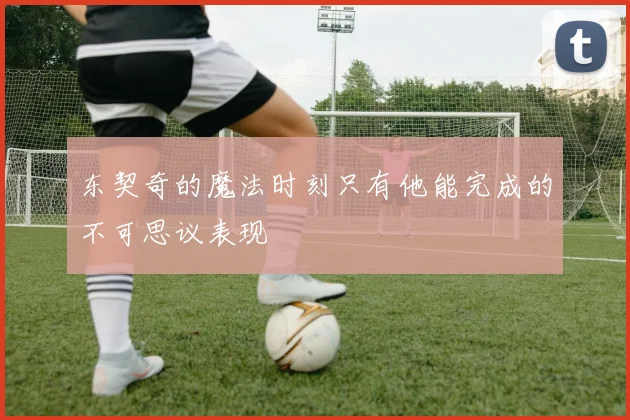 东契奇的魔法时刻只有他能完成的不可思议表现