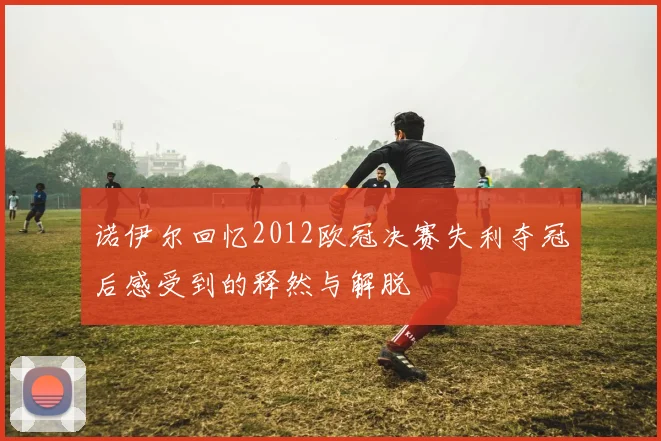 诺伊尔回忆2012欧冠决赛失利夺冠后感受到的释然与解脱
