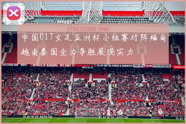 中国U17女足亚洲杯小组赛对阵缅甸越南泰国全力争胜展现实力