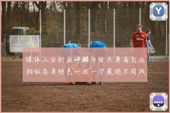媒体人分析庞峥麟与徐杰身高打法相似各具特色一攻一守展现不同风格
