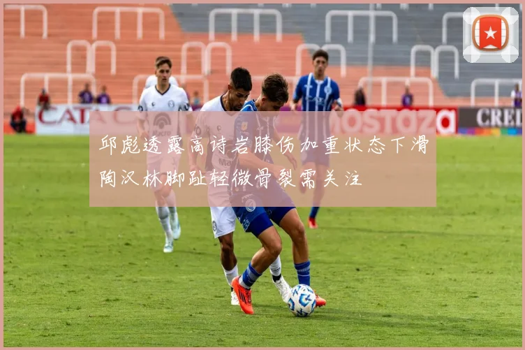 邱彪透露高诗岩膝伤加重状态下滑陶汉林脚趾轻微骨裂需关注