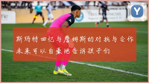 斯玛特回忆与詹姆斯的对抗与合作未来可以自豪地告诉孩子们