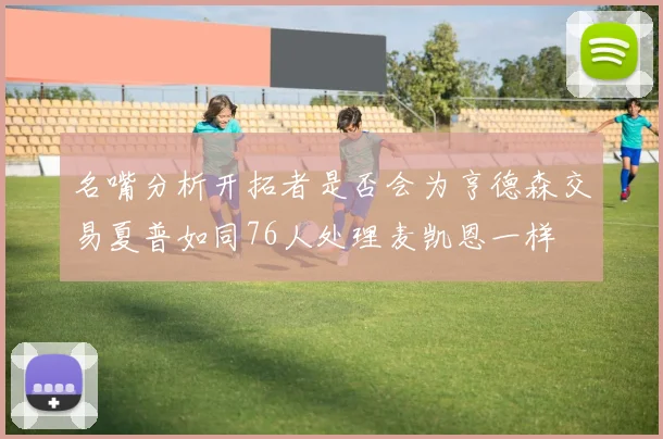 名嘴分析开拓者是否会为亨德森交易夏普如同76人处理麦凯恩一样