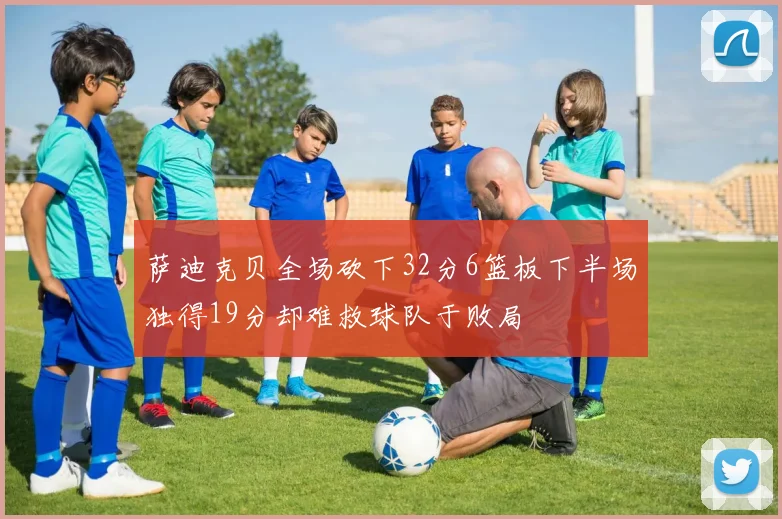 萨迪克贝全场砍下32分6篮板下半场独得19分却难救球队于败局