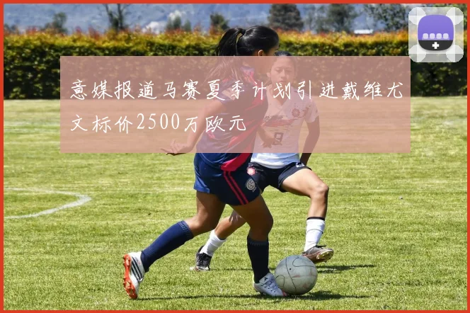 意媒报道马赛夏季计划引进戴维尤文标价2500万欧元