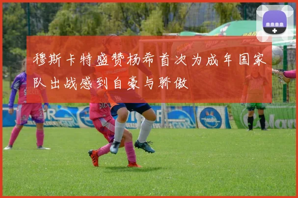 穆斯卡特盛赞杨希首次为成年国家队出战感到自豪与骄傲